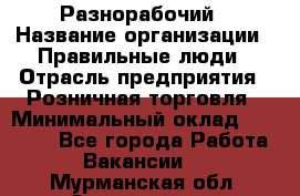 Разнорабочий › Название организации ­ Правильные люди › Отрасль предприятия ­ Розничная торговля › Минимальный оклад ­ 30 000 - Все города Работа » Вакансии   . Мурманская обл.,Оленегорск г.